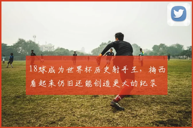 18球成为世界杯历史射手王，梅西看起来仍旧还能创造更大的纪录