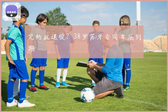 完约就退役？38岁苏牙合同年底到期